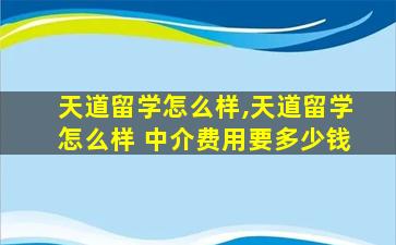 天道留学怎么样,天道留学怎么样 中介费用要多少钱